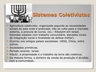 Sistemas ColetivistasSistemas Coletivistas
 Agricultura coletivista: organizada segundo as necessidades 
sociais do país onde é praticada, não se volta para o mercado 
externo, a procura de lucros. (ex.: Kibutzim em Israel, 
fazendas estatais com trabalho comunitário, elevados níveis 
de integração social e finalidade de defesa militar).
 Ocorreu nos antigos países socialistas: URSS, China, entre 
outros.
 Sociedades primitivas.
 Período recente: Israel.
 Kibutz: a propriedade e o trabalho da terra são coletivos. 
 Da mesma forma, o dinheiro da venda da produção é dividido 
com a comunidade.
 
