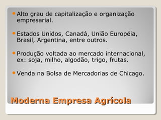 Moderna Empresa AgrícolaModerna Empresa Agrícola
Alto grau de capitalização e organização 
empresarial.
Estados Unidos, Canadá, União Européia, 
Brasil, Argentina, entre outros.
Produção voltada ao mercado internacional, 
ex: soja, milho, algodão, trigo, frutas.
Venda na Bolsa de Mercadorias de Chicago.
 
