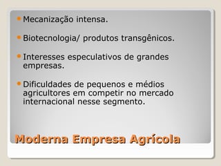 Moderna Empresa AgrícolaModerna Empresa Agrícola
Mecanização intensa.
Biotecnologia/ produtos transgênicos.
Interesses especulativos de grandes 
empresas.
Dificuldades de pequenos e médios 
agricultores em competir no mercado 
internacional nesse segmento.
 
