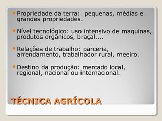 TÉCNICA AGRÍCOLATÉCNICA AGRÍCOLA
Propriedade da terra: pequenas, médias e
grandes propriedades.
Nível tecnológico: uso intensivo de maquinas,
produtos orgânicos, braçal....
Relações de trabalho: parceria,
arrendamento, trabalhador rural, meeiro.
Destino da produção: mercado local,
regional, nacional ou internacional.
 