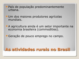 As atividades rurais no BrasilAs atividades rurais no Brasil
País de população predominantemente
urbana.
Um dos maiores produtores agrícolas
mundiais.
A agricultura ainda é um setor importante na
economia brasileira (commodities).
Geração de pouco emprego no campo.
 
