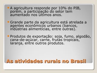 As atividades rurais no BrasilAs atividades rurais no Brasil
A agricultura responde por 10% do PIB,
porém, a participação do setor tem
aumentado nos últimos anos.
Grande parte da agricultura está atrelada a
agentes econômicos urbanos (bancos,
indústrias alimentícias, entre outras).
Produtos de exportação: soja, fumo, algodão,
cana-de-açúcar, carne, frutas tropicais,
laranja, entre outros produtos.
 