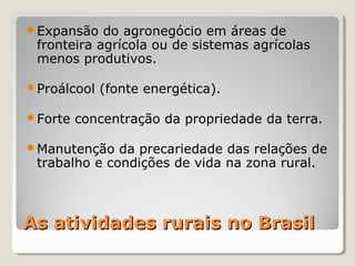 As atividades rurais no BrasilAs atividades rurais no Brasil
Expansão do agronegócio em áreas de
fronteira agrícola ou de sistemas agrícolas
menos produtivos.
Proálcool (fonte energética).
Forte concentração da propriedade da terra.
Manutenção da precariedade das relações de
trabalho e condições de vida na zona rural.
 