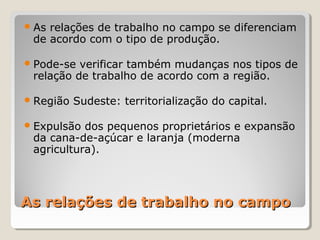 As relações de trabalho no campoAs relações de trabalho no campo
As relações de trabalho no campo se diferenciam
de acordo com o tipo de produção.
Pode-se verificar também mudanças nos tipos de
relação de trabalho de acordo com a região.
Região Sudeste: territorialização do capital.
Expulsão dos pequenos proprietários e expansão
da cana-de-açúcar e laranja (moderna
agricultura).
 