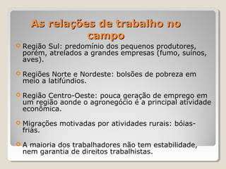 As relações de trabalho noAs relações de trabalho no
campocampo
 Região Sul: predomínio dos pequenos produtores,
porém, atrelados a grandes empresas (fumo, suínos,
aves).
 Regiões Norte e Nordeste: bolsões de pobreza em
meio a latifúndios.
 Região Centro-Oeste: pouca geração de emprego em
um região aonde o agronegócio é a principal atividade
econômica.
 Migrações motivadas por atividades rurais: bóias-
frias.
 A maioria dos trabalhadores não tem estabilidade,
nem garantia de direitos trabalhistas.
 