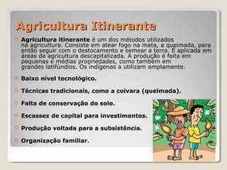 Agricultura ItineranteAgricultura Itinerante
 Agricultura itinerante é um dos métodos utilizados
na agricultura. Consiste em atear fogo na mata, a queimada, para
então seguir com o destocamento e semear a terra. É aplicada em
áreas de agricultura descapitalizada. A produção é feita em
pequenas e médias propriedades, como também em
grandes latifúndios. Os indígenas a utilizam amplamente.
 Baixo nível tecnológico.
 Técnicas tradicionais, como a coivara (queimada).
 Falta de conservação do solo.
 Escassez de capital para investimentos.
 Produção voltada para a subsistência.
 Organização familiar.
 
