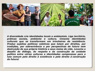 A diversidade cria identidades locais e ambientais. Liga território,
práticas sociais, ambiente e cultura. Cimenta identidades
culturais que se transformam em trincheiras de resistência.
Produz sujeitos políticos coletivos que lutam por direitos, por
tradições, por sobrevivência e por perspectivas de futuro sem
destruição de sua própria história e seus meios de vida. Levanta o
desafio do diálogo, do respeito e da construção da unidade
política entre várias culturas e identidades camponesas para a
luta comum pelo direito à existência e pelo direito à construção
do futuro!
 