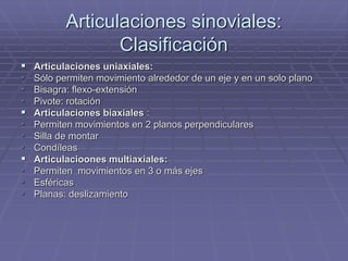 Articulaciones sinoviales:
Clasificación
 Articulaciones uniaxiales:
• Sólo permiten movimiento alrededor de un eje y en un solo plano
• Bisagra: flexo-extensión
• Pivote: rotación
 Articulaciones biaxiales :
• Permiten movimientos en 2 planos perpendiculares
• Silla de montar
• Condíleas
 Articulacioones multiaxiales:
• Permiten movimientos en 3 o más ejes
• Esféricas
• Planas: deslizamiento
 