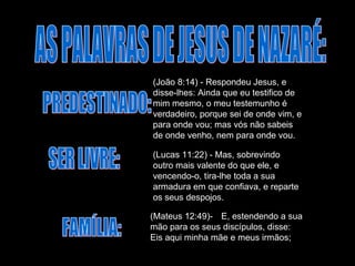 AS PALAVRAS DE JESUS DE NAZARÉ: PREDESTINADO: (João 8:14) - Respondeu Jesus, e disse-lhes: Ainda que eu testifico de mim mesmo, o meu testemunho é verdadeiro, porque sei de onde vim, e para onde vou; mas vós não sabeis de onde venho, nem para onde vou.  SER LIVRE: (Lucas 11:22) - Mas, sobrevindo outro mais valente do que ele, e vencendo-o, tira-lhe toda a sua armadura em que confiava, e reparte os seus despojos.  FAMÍLIA: (Mateus 12:49)-  E, estendendo a sua mão para os seus discípulos, disse: Eis aqui minha mãe e meus irmãos;  
