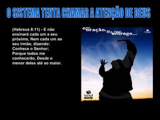 (Hebreus 8:11) - E não ensinará cada um a seu próximo, Nem cada um ao seu irmão, dizendo: Conhece o Senhor; Porque todos me conhecerão, Desde o menor deles até ao maior.  O SISTEMA TENTA CHAMAR A ATENÇÃO DE DEUS 