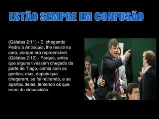 ESTÃO SEMPRE EM CONFUSÃO (Gálatas 2:11) - E, chegando Pedro à Antioquia, lhe resisti na cara, porque era repreensível. (Gálatas 2:12) - Porque, antes que alguns tivessem chegado da parte de Tiago, comia com os gentios; mas, depois que chegaram, se foi retirando, e se apartou deles, temendo os que eram da circuncisão.  