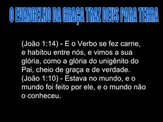 O EVANGELHO DA GRAÇA TRAZ DEUS PARA TERRA (João 1:14) - E o Verbo se fez carne, e habitou entre nós, e vimos a sua glória, como a glória do unigênito do Pai, cheio de graça e de verdade. (João 1:10) - Estava no mundo, e o mundo foi feito por ele, e o mundo não o conheceu.  