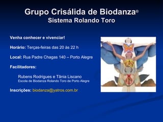 Grupo Crisálida de Biodanza ® Sistema Rolando Toro Venha conhecer e vivenciar! Horário:  Terças-feiras das 20 às 22 h Local:  Rua Padre Chagas 140 – Porto Alegre Facilitadores: Rubens Rodrigues e Tânia Liscano Escola de Biodanza Rolando Toro de Porto Alegre Inscrições:   [email_address] 