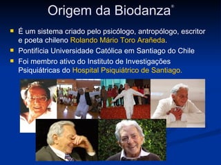 Origem da Biodanza ® É um sistema criado pelo psicólogo, antropólogo, escritor e poeta chileno  Rolando Mário Toro Arañeda . Pontifícia Universidade Católica em Santiago do Chile Foi membro ativo do Instituto de Investigações Psiquiátricas do  Hospital Psiquiátrico de Santiago. 