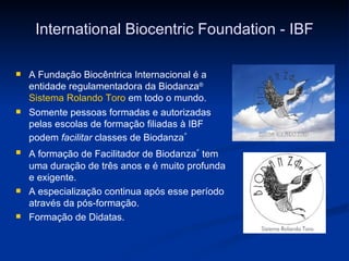 International Biocentric Foundation - IBF A Fundação Biocêntrica Internacional é a entidade regulamentadora da Biodanza ®   Sistema Rolando Toro  em todo o mundo.  Somente pessoas formadas e autorizadas pelas escolas de formação filiadas à IBF podem  facilitar  classes de  Biodanza ®   A formação de Facilitador de  Biodanza ®   tem uma duração de três anos e é muito profunda e exigente. A especialização continua após esse período através da pós-formação. Formação de Didatas. 