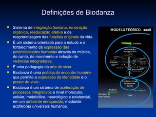 Definições de Biodanza Sistema de  integração humana ,  renovação orgânica ,  reeducação afetiva  e de reaprendizagem das  funções originais  da vida.   É um sistema orientado para o estudo e o fortalecimento da  expressão das potencialidades humanas  através da música, do canto, do movimento e indução de  vivências integradoras . É uma pedagogia da  arte de viver . Biodanza é uma  poética do encontro humano  que permite a  expressão da identidade  e o  prazer de viver .  Biodanza é um sistema de  aceleração de processos integrativos  a nível molecular, celular, metabólico, neurológico e existencial, em um  ambiente enriquecido , mediante ecofatores universais humanos. 