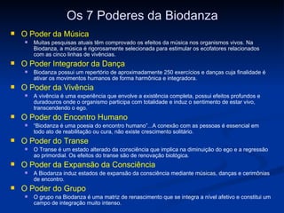 Os 7 Poderes da Biodanza O Poder da Música Muitas pesquisas atuais têm comprovado os efeitos da música nos organismos vivos. Na Biodanza, a música é rigorosamente selecionada para estimular os ecofatores relacionados com as cinco linhas de vivências. O Poder Integrador da Dança Biodanza possui um repertório de aproximadamente 250 exercícios e danças cuja finalidade é ativar os movimentos humanos de forma harmônica e integradora. O Poder da Vivência A vivência é uma experiência que envolve a existência completa, possui efeitos profundos e duradouros onde o organismo participa com totalidade e induz o sentimento de estar vivo, transcendendo o ego. O Poder do Encontro Humano “ Biodanza é uma poesia do encontro humano”...A conexão com as pessoas é essencial em todo ato de reabilitação ou cura, não existe crescimento solitário. O Poder do Transe O Transe é um estado alterado da consciência que implica na diminuição do ego e a regressão ao primordial. Os efeitos do transe são de renovação biológica. O Poder da Expansão da Consciência A Biodanza induz estados de expansão da consciência mediante músicas, danças e cerimônias de encontro. O Poder do Grupo   O grupo na Biodanza é uma matriz de renascimento que se integra a nível afetivo e constitui um campo de integração muito intenso. 