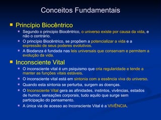 Conceitos Fundamentais Princípio Biocêntrico Segundo o principio Biocêntrico,  o universo existe por causa da vida , e não o contrário.  O princípio Biocêntrico, se propõem a  potencializar a vida  e a  expressão de seus poderes evolutivos. A Biodanza é fundada nas  leis universais   que conservam e permitem a evolução da vida.  Inconsciente Vital O inconsciente vital é um psiquismo que  cria regularidade e tende a manter as funções vitais estáveis . O inconsciente vital está em  sintonia com a essência viva do universo . Quando esta sintonia se perturba, surgem as doenças. O  Inconsciente Vital  gera as afinidades, instintos, vivências, estados de humor, sensações corporais, tudo aquilo que surge sem participação do pensamento. A única via de acesso ao Inconsciente Vital é a  VIVÊNCIA . 