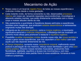 Mecanismo de Ação Nosso corpo é um local de  registro físico  de todas as nossas experiências e vivências vividas desde a nossa gestação.  Cada instante vivido, de forma consciente ou não, desencadeia  processos internos  em nosso ser, lançando respostas neuro-endócrinas, imunológicas e alterando estados mentais, que estão diretamente conectados com o nosso corpo e nossas atitudes diante da vida.  São exatamente a quantidade e freqüência desses estímulos e experiências sentidas como negativas, que produzem  estados desarmônicos  e estressantes originando muitas das doenças.   Utilizando-se de  estímulos positivos , como a  música orgânica , o movimento significativo-sensível e  vivências integradoras , a Biodança tem-se mostrado um caminho muito eficaz para promover e restaurar o  equilíbrio orgânico . Possibilita  re-editar impressões vividas  durante nossa vida, dar  novos sentidos  a outras e gerar novas experiências, que nos capacitem a  lidar melhor  com tudo aquilo que não depende diretamente de nós. A  Dança Integrativa , aumenta nossa  consciência corporal , melhorando nossa postura e percepção de nós mesmos, reforça nossa identidade e gera uma  auto-estima positiva . Dissolve nossas tensões musculares, produzindo mais flexibilidade, agilidade, equilíbrio e leveza nos movimentos e, com isso, passamos a introduzir esse padrão físico à nossa existência, tornando-a mais criativa e prazerosa.   