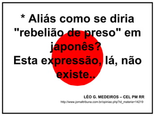 * Aliás como se diria "rebelião de preso" em japonês?  Esta expressão, lá, não existe..   LÉO G. MEDEIROS – CEL PM RR http://www.jornaltribuna.com.br/opiniao.php?id_materia=14219   