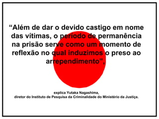 “ Além de dar o devido castigo em nome das vítimas, o período de permanência na prisão serve como um momento de reflexão no qual induzimos o preso ao arrependimento”,  explica Yutaka Nagashima, diretor do Instituto de Pesquisa da Criminalidade do Ministério da Justiça. 