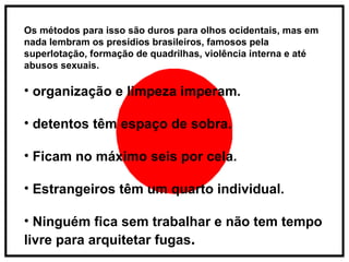 Os métodos para isso são duros para olhos ocidentais, mas em nada lembram os presídios brasileiros, famosos pela superlotação, formação de quadrilhas, violência interna e até abusos sexuais. organização e limpeza imperam. detentos têm espaço de sobra. Ficam no máximo seis por cela. Estrangeiros têm um quarto individual. Ninguém fica sem trabalhar e não tem tempo livre para arquitetar fugas . 