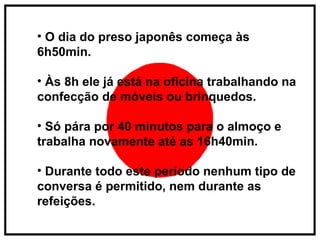 O dia do preso japonês começa às 6h50min. Às 8h ele já está na oficina trabalhando na confecção de móveis ou brinquedos.  Só pára por 40 minutos para o almoço e trabalha novamente até as 16h40min. Durante todo este período nenhum tipo de conversa é permitido, nem durante as refeições.  