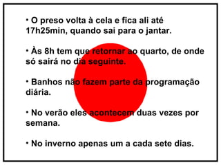O preso volta à cela e fica ali até 17h25min, quando sai para o jantar. Às 8h tem que retornar ao quarto, de onde só sairá no dia seguinte. Banhos não fazem parte da programação diária. No verão eles acontecem duas vezes por semana. No inverno apenas um a cada sete dias.  