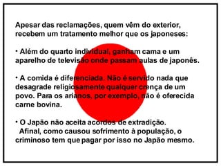 Apesar das reclamações, quem vêm do exterior, recebem um tratamento melhor que os japoneses: Além do quarto individual, ganham cama e um aparelho de televisão onde passam aulas de japonês. A comida é diferenciada. Não é servido nada que desagrade religiosamente qualquer crença de um povo. Para os arianos, por exemplo, não é oferecida carne bovina. O Japão não aceita acordos de extradição.  Afinal, como causou sofrimento à população, o criminoso tem que pagar por isso no Japão mesmo.   