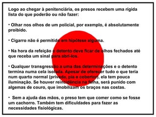 Logo ao chegar à penitenciária, os presos recebem uma rígida lista do que poderão ou não fazer: Olhar nos olhos de um policial, por exemplo, é absolutamente proibido. Cigarro não é permitido em hipótese alguma. Na hora da refeição o detento deve ficar de olhos fechados até que receba um sinal para abri-los. Qualquer transgressão a uma das determinações e o detento termina numa cela isolada. Apesar de oferecer tudo o que teria num quarto normal (privada, pia e cobertor), ela tem pouca iluminação. Se houver reincidência na falha, será punido com algemas de couro, que imobilizam os braços nas costas. Sem a ajuda das mãos, o preso tem que comer como se fosse um cachorro. Também tem dificuldades para fazer as necessidades fisiológicas.  