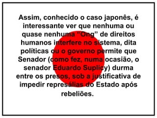 Assim, conhecido o caso japonês, é interessante ver que nenhuma ou quase nenhuma “Ong” de direitos humanos interfere no sistema, dita políticas ou o governo permite que Senador (como fez, numa ocasião, o senador Eduardo Suplicy) durma entre os presos, sob a justificativa de impedir represálias do Estado após rebeliões.   