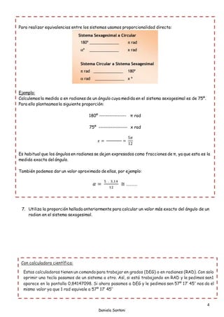 4
Daniela Santoni
7. Utiliza la proporción hallada anteriormente para calcular un valor más exacto del ángulo de un
radian en el sistema sexagesimal.
Para realizar equivalencias entre los sistemas usamos proporcionalidad directa:
Ejemplo:
Calculemos la medida α en radianes de un ángulo cuya medida en el sistema sexagesimal es de 75º.
Para ello planteamos la siguiente proporción:
180º ---------------- π rad
75º ----------------- x rad
𝑥 = =
5𝜋
12
Es habitual que los ángulos en radianes se dejen expresados como fracciones de π, ya que esta es la
medida exacta del ángulo.
También podemos dar un valor aproximado de ellas, por ejemplo:
𝛼 =
5 . 3,14
12
≅ …………
Con calculadora científica:
Estas calculadoras tienen un comando para trabajar en grados (DEG) o en radianes (RAD). Con solo
oprimir una tecla pasamos de un sistema a otro. Así, si está trabajando en RAD y le pedimos sen1
aparece en la pantalla 0,84147098. Si ahora pasamos a DEG y le pedimos sen 57º 17’ 45’’ nos da el
mismo valor ya que 1 rad equivale a 57º 17’ 45’’
 