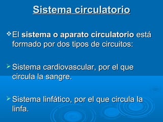Sistema circulatorioSistema circulatorio
ElEl sistema o aparato circulatoriosistema o aparato circulatorio estáestá
formado por dos tipos de circuitos:formado por dos tipos de circuitos:
 Sistema cardiovascular, por el queSistema cardiovascular, por el que
circula la sangre.circula la sangre.
 Sistema linfático, por el que circula laSistema linfático, por el que circula la
linfalinfa..
 