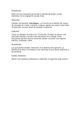 Trombocitos
Estos son muy necesarios para evitar la pérdida de sangre, ya que
intervienen en la coagulación de este fluido.
Monocitos
También son llamados macrófagos, y su función es la defensa del cuerpo.
Se encargan de “comer” o eliminar cualquier agente que pueda causar daño
al organismo, ya sean larvas de parásitos o bacterias.
Linfocitos
Tienen un diámetro de entre 4,5 y 12 micrones. Su labor es marcar a las
partículas extrañas y ayudar a los anticuerpos en su trabajo. Estos
anticuerpos permiten que los monocitos puedan encontrar a los agentes
extraños, uniéndose a ellos.
Granulocitos
Los granulocitos también intervienen en la defensa del organismo. La
diferencia de estos con respecto a los monocitos es que atacan solamente a
las bacterias.
Células citotóxicas
Atacan a los parásitos protozoarios y defienden al organismo ante tumores.
 