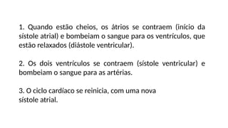 1. Quando estão cheios, os átrios se contraem (início da
sístole atrial) e bombeiam o sangue para os ventrículos, que
estão relaxados (diástole ventricular).
2. Os dois ventrículos se contraem (sístole ventricular) e
bombeiam o sangue para as artérias.
3. O ciclo cardíaco se reinicia, com uma nova
sístole atrial.
 