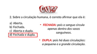 2. Sobre a circulação humana, é correto afirmar que ela é:
a) Aberta.
b) Fechada.
c) Aberta e dupla.
d) Fechada e dupla.
• FECHADA: pois o sangue circula
apenas dentro dos vasos
sanguíneos.
• DUPLA: pois há duas circulações:
a pequena e a grande circulação.
 
