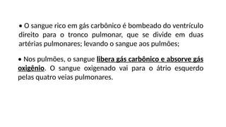 • O sangue rico em gás carbônico é bombeado do ventrículo
direito para o tronco pulmonar, que se divide em duas
artérias pulmonares; levando o sangue aos pulmões;
• Nos pulmões, o sangue libera gás carbônico e absorve gás
oxigênio. O sangue oxigenado vai para o átrio esquerdo
pelas quatro veias pulmonares.
 