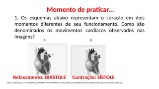 Momento de praticar...
1. Os esquemas abaixo representam o coração em dois
momentos diferentes de seu funcionamento. Como são
denominados os movimentos cardíacos observados nas
imagens?
https://4.bp.blogspot.com/-0Bd7gMzXuLI/WBO8kNe-xVI/AAAAAAAADnc/2xhsCy1eHC4Q_JquOngJWI0Yv2wHwAysACK4B/s1600/capture-20161028-190009.png
Relaxamento: DIÁSTOLE Contração: SÍSTOLE
 