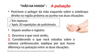 “MÃO NA MASSA” : A pulsação
• Posicione o polegar da mão esquerda sobre o antebraço
direito na região próxima ao punho nas duas situações:
✔Em repouso.
✔Após 20 repetições de polichinelo.
1. Descreva o que você sentiu.
2. Considerando o que você estudou sobre o
sistema cardiovascular, explique por que houve
diferença na pulsação entre as duas situações.
• Depois analise e registre:
https://guiame.com.br/vida-estilo/saude/conheca-sete-autoexames-simples-para-verificar-sua-saude.html
 