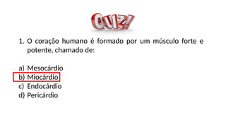 1. O coração humano é formado por um músculo forte e
potente, chamado de:
a) Mesocárdio
b) Miocárdio
c) Endocárdio
d) Pericárdio
 