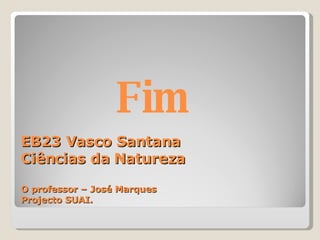 EB23 Vasco Santana  Ciências da Natureza O professor – José Marques Projecto SUAI. Fim  