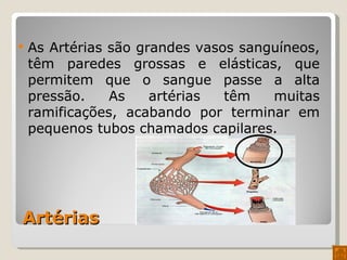 Artérias As Artérias são grandes vasos sanguíneos, têm paredes grossas e elásticas, que permitem que o sangue passe a alta pressão. As artérias têm muitas ramificações, acabando por terminar em pequenos tubos chamados capilares. 