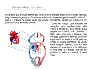 O sangue arterial  e o venoso O sangue que circula dentro das veias é rico em gás carbônico é e dito venoso, enquanto o sangue que circula nas artérias é rico em oxigênio e é dito arterial. Isso é verdade na maior parte do tempo, entretanto, existe um momento em particular que isso não ocorre.  Todos os vasos que entram no coração, pela região atrial, são veias e todos os que saem, pela região ventricular, são artérias.  Com isso, para que o sangue, rico em gás carbônico, receba oxigênio e portanto se torne arterial, precisa irrigar o tecido pulmonar. O vaso, com sangue venoso, que vai em direção ao pulmão é uma artéria e o que traz o sangue arterial do pulmão de volta ao coração é uma veia.  