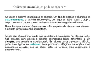 O Sistema Imunológico pode se enganar? Às vezes o sistema imunológico se engana. Um tipo de engano é chamado de  auto-imunidade : o sistema imunológico, por alguma razão, ataca o próprio corpo do mesmo modo que normalmente atacaria um organismo invasor.  As alergias são outra forma de erro do sistema imunológico. Por alguma razão, nas pessoas com alergia o sistema imunológico reage fortemente a um  alérgeno  que deveria ter sido ignorado. Em alguns casos o processo alérgico pode está ligado ao  estresse . Nos processos alérgicos os órgãos mais comumente afetados são os olhos, pele, os ouvidos, trato respiratório e gastrintestinal.  Duas doenças comuns são causadas pelos enganos do sistema imunológico: a diabete juvenil e a artrite reumatóide.  
