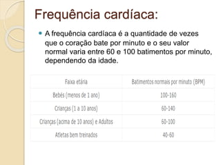 Frequência cardíaca:
 A frequência cardíaca é a quantidade de vezes
que o coração bate por minuto e o seu valor
normal varia entre 60 e 100 batimentos por minuto,
dependendo da idade.
 