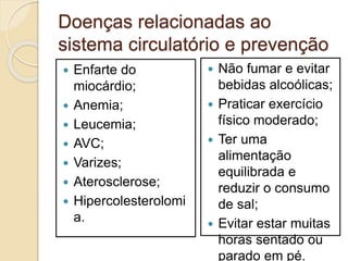 Doenças relacionadas ao
sistema circulatório e prevenção
 Enfarte do
miocárdio;
 Anemia;
 Leucemia;
 AVC;
 Varizes;
 Aterosclerose;
 Hipercolesterolomi
a.
 Não fumar e evitar
bebidas alcoólicas;
 Praticar exercício
físico moderado;
 Ter uma
alimentação
equilibrada e
reduzir o consumo
de sal;
 Evitar estar muitas
horas sentado ou
parado em pé.
 