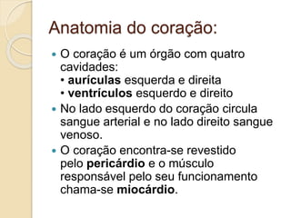 Anatomia do coração:
 O coração é um órgão com quatro
cavidades:
• aurículas esquerda e direita
• ventrículos esquerdo e direito
 No lado esquerdo do coração circula
sangue arterial e no lado direito sangue
venoso.
 O coração encontra-se revestido
pelo pericárdio e o músculo
responsável pelo seu funcionamento
chama-se miocárdio.
 