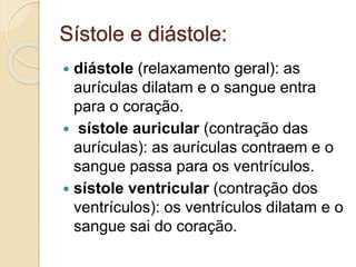 Sístole e diástole:
 diástole (relaxamento geral): as
aurículas dilatam e o sangue entra
para o coração.
 sístole auricular (contração das
aurículas): as aurículas contraem e o
sangue passa para os ventrículos.
 sístole ventricular (contração dos
ventrículos): os ventrículos dilatam e o
sangue sai do coração.
 