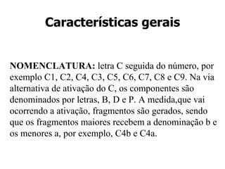 Características gerais NOMENCLATURA: letra C seguida do número, por exemplo C1, C2, C4, C3, C5, C6, C7, C8 e C9. Na via alternativa de ativação do C, os componentes são denominados por letras, B, D e P. A medida,que vai ocorrendo a ativação, fragmentos são gerados, sendo que os fragmentos maiores recebem a denominação b e os menores a, por exemplo, C4b e C4a.
