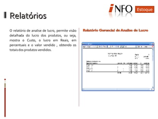 Relatórios  O relatório de analise de lucro, permite visão detalhada do lucro dos produtos, ou seja, mostra o Custo, o lucro em Reais, em percentuais e o valor vendido , obtendo os totais dos produtos vendidos. Estoque 